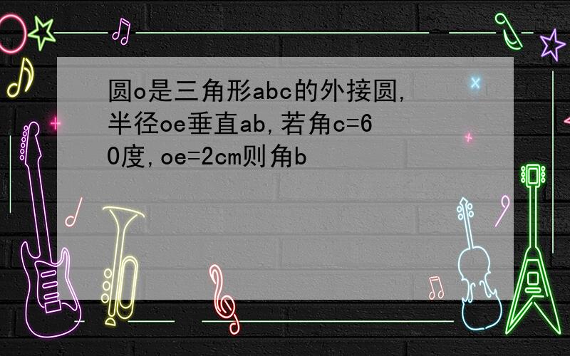 圆o是三角形abc的外接圆,半径oe垂直ab,若角c=60度,oe=2cm则角b