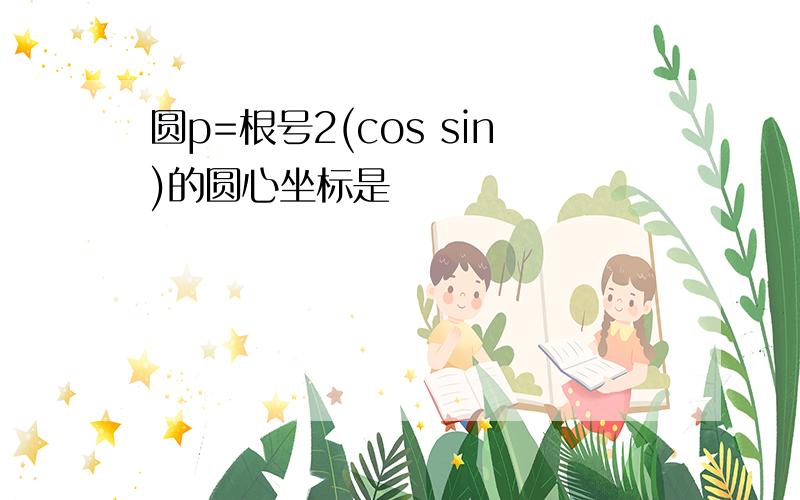 圆p=根号2(cos sin)的圆心坐标是