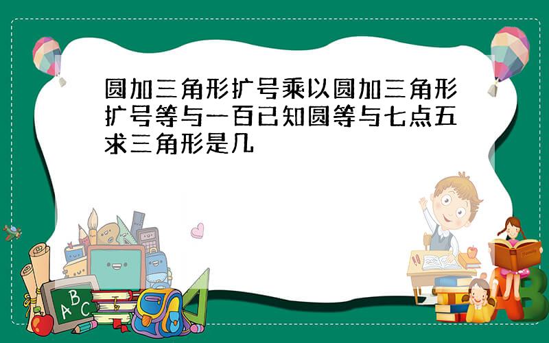 圆加三角形扩号乘以圆加三角形扩号等与一百已知圆等与七点五求三角形是几