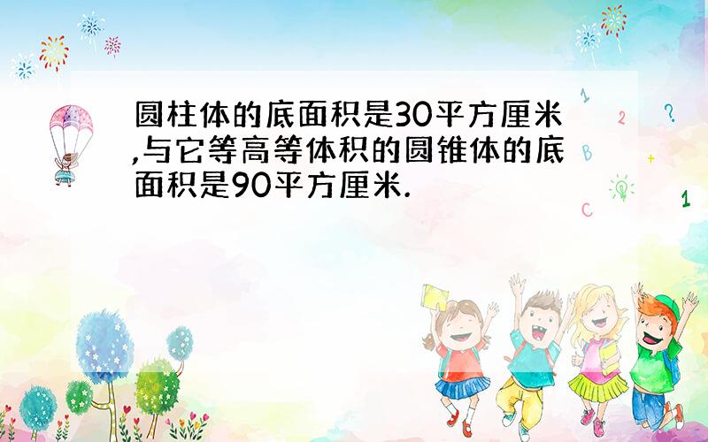 圆柱体的底面积是30平方厘米,与它等高等体积的圆锥体的底面积是90平方厘米.