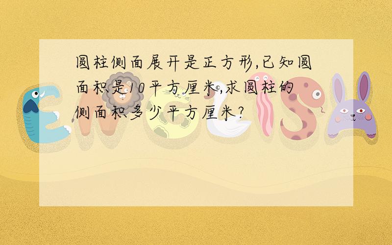 圆柱侧面展开是正方形,已知圆面积是10平方厘米,求圆柱的侧面积多少平方厘米?