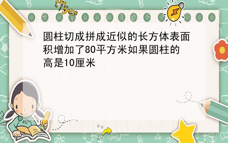 圆柱切成拼成近似的长方体表面积增加了80平方米如果圆柱的高是10厘米