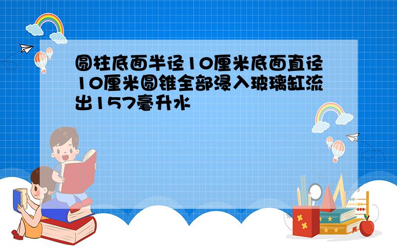 圆柱底面半径10厘米底面直径10厘米圆锥全部浸入玻璃缸流出157毫升水