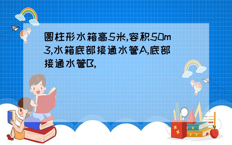 圆柱形水箱高5米,容积50m3,水箱底部接通水管A,底部接通水管B,