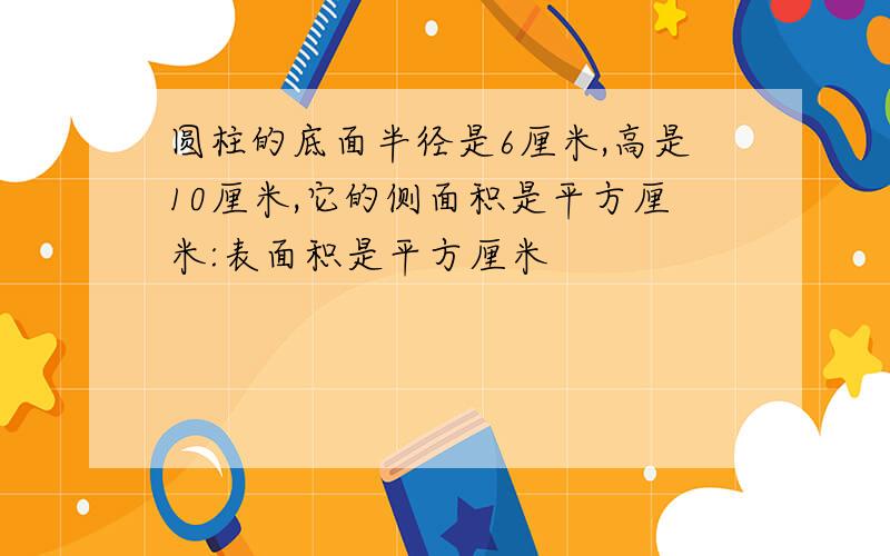 圆柱的底面半径是6厘米,高是10厘米,它的侧面积是平方厘米:表面积是平方厘米