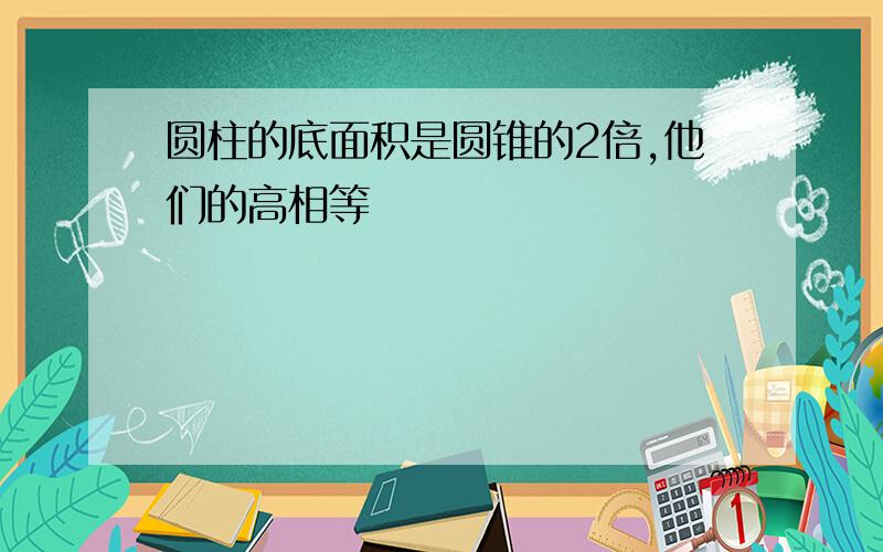 圆柱的底面积是圆锥的2倍,他们的高相等