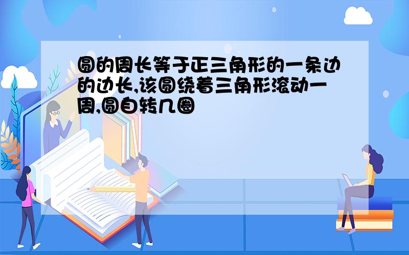 圆的周长等于正三角形的一条边的边长,该圆绕着三角形滚动一周,圆自转几圈