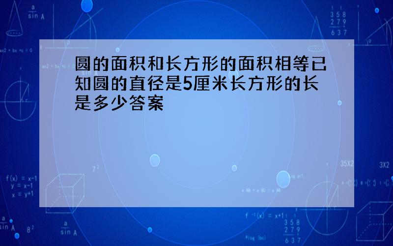 圆的面积和长方形的面积相等已知圆的直径是5厘米长方形的长是多少答案