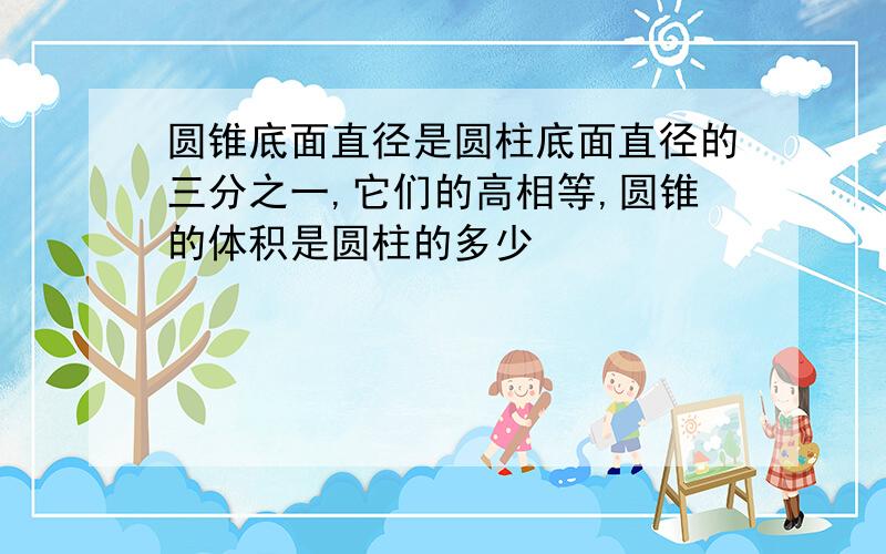 圆锥底面直径是圆柱底面直径的三分之一,它们的高相等,圆锥的体积是圆柱的多少