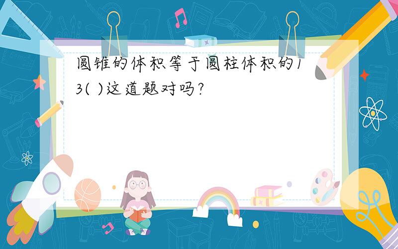 圆锥的体积等于圆柱体积的1 3( )这道题对吗?