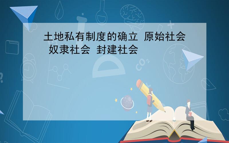 土地私有制度的确立 原始社会 奴隶社会 封建社会