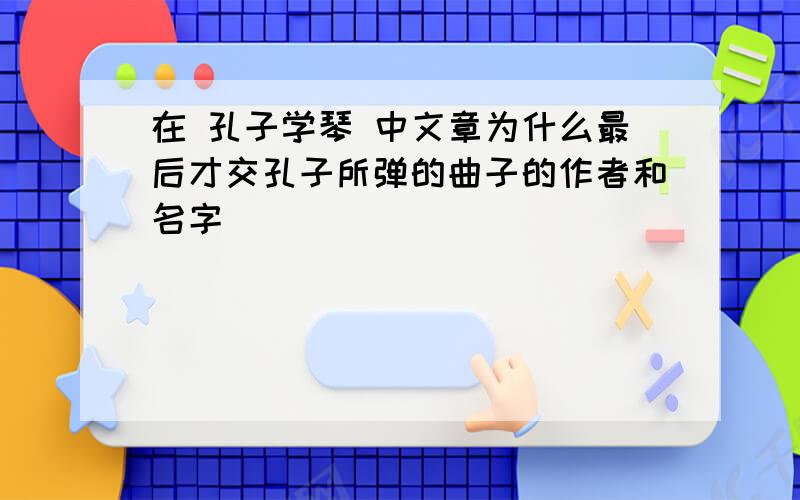 在 孔子学琴 中文章为什么最后才交孔子所弹的曲子的作者和名字