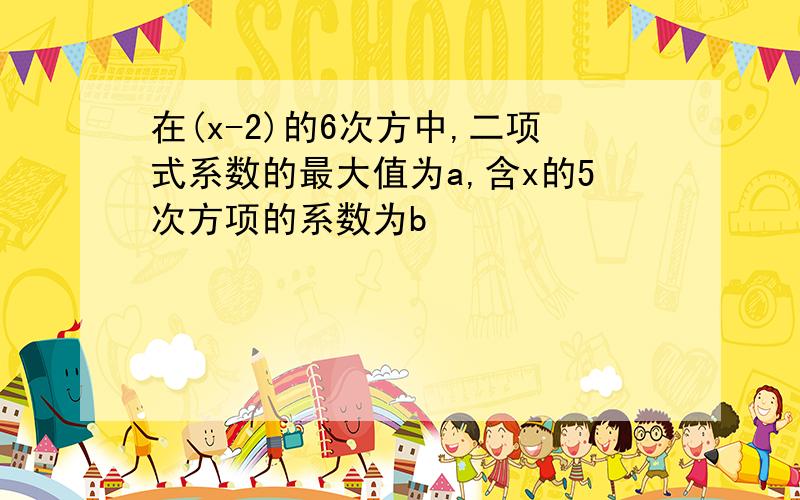 在(x-2)的6次方中,二项式系数的最大值为a,含x的5次方项的系数为b