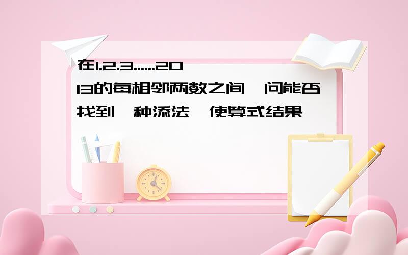 在1.2.3......2013的每相邻两数之间,问能否找到一种添法,使算式结果