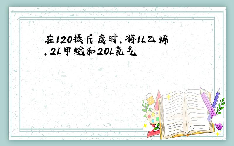 在120摄氏度时,将1L乙烯,2L甲烷和20L氧气