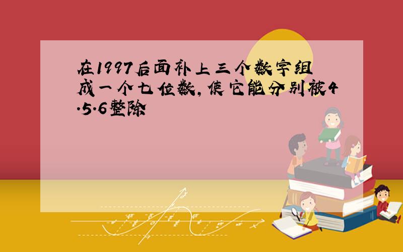 在1997后面补上三个数字组成一个七位数,使它能分别被4.5.6整除