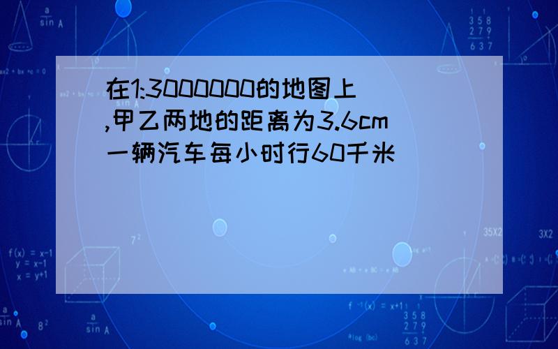 在1:3000000的地图上,甲乙两地的距离为3.6cm一辆汽车每小时行60千米