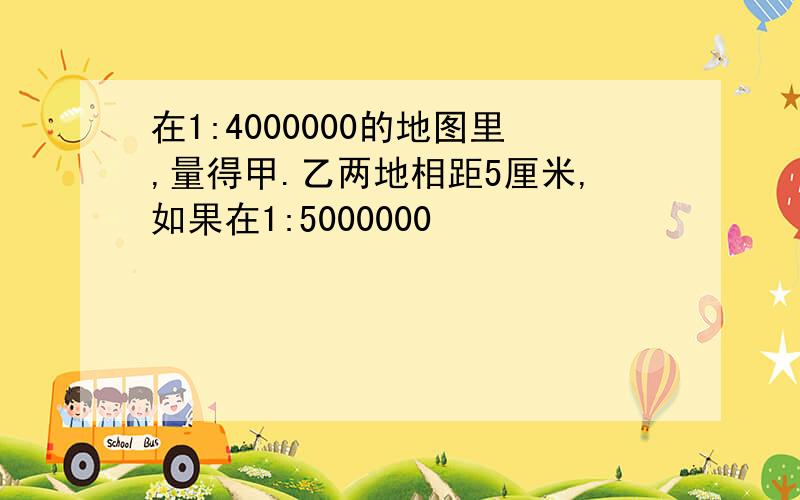 在1:4000000的地图里,量得甲.乙两地相距5厘米,如果在1:5000000