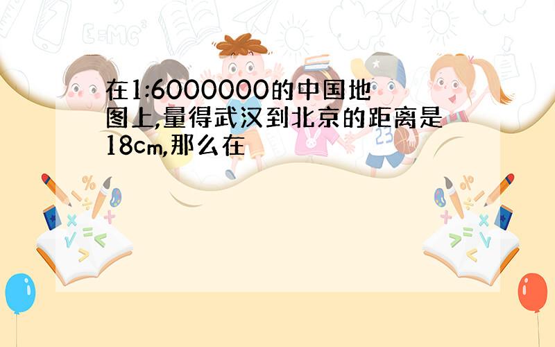 在1:6000000的中国地图上,量得武汉到北京的距离是18cm,那么在