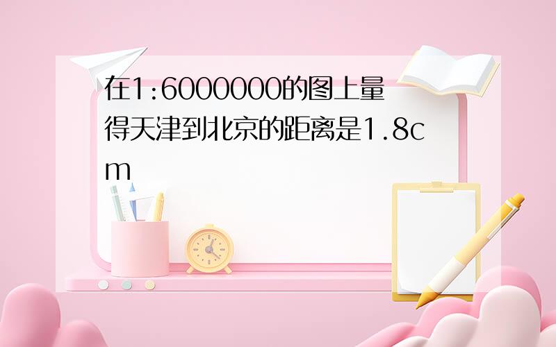 在1:6000000的图上量得天津到北京的距离是1.8cm