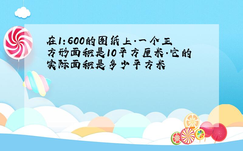 在1:600的图纸上.一个正方形面积是10平方厘米.它的实际面积是多少平方米