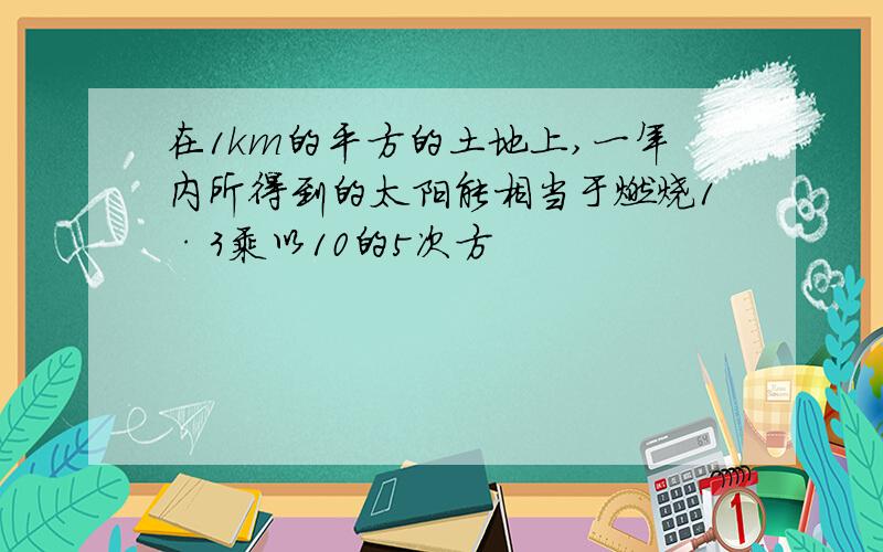 在1km的平方的土地上,一年内所得到的太阳能相当于燃烧1·3乘以10的5次方