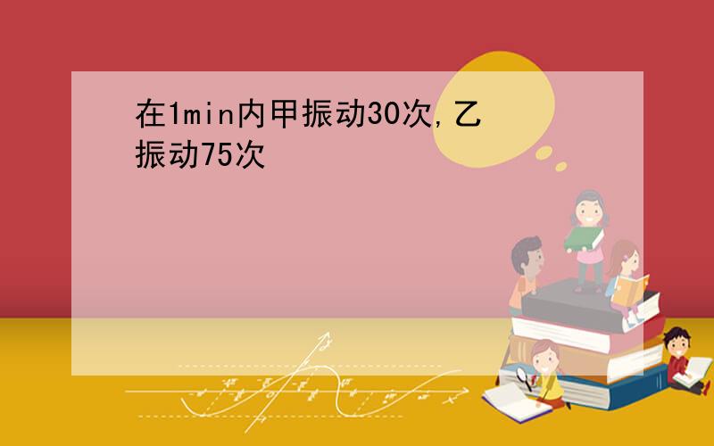 在1min内甲振动30次,乙振动75次