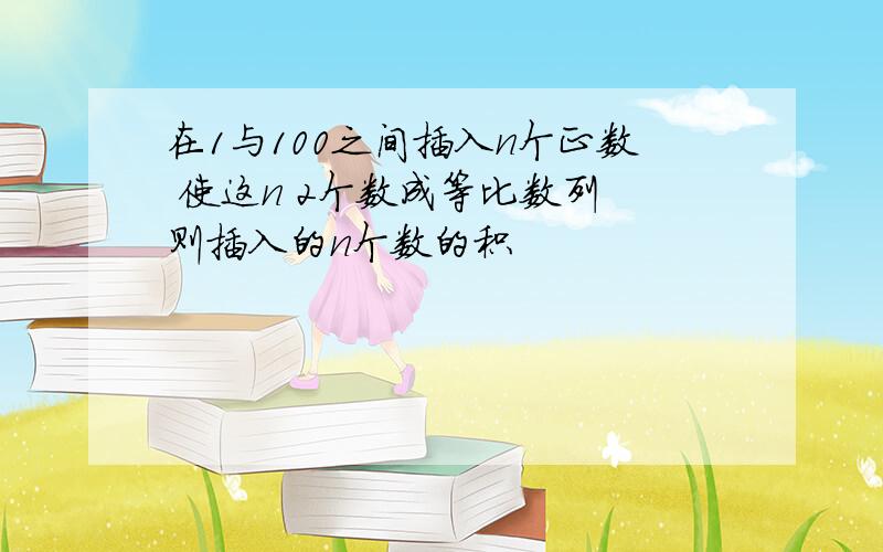 在1与100之间插入n个正数 使这n 2个数成等比数列 则插入的n个数的积