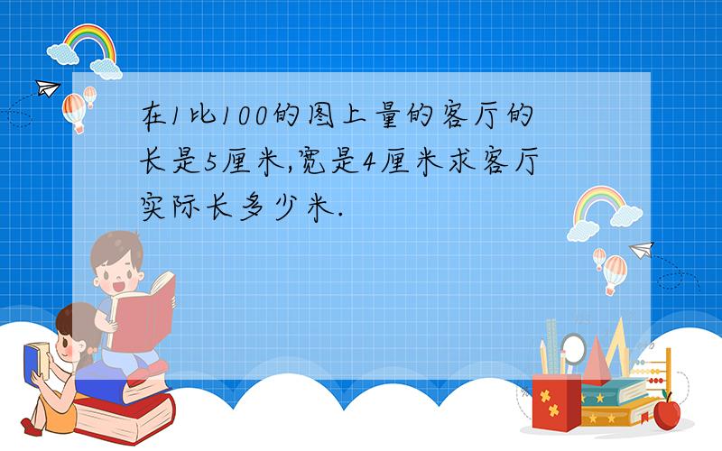 在1比100的图上量的客厅的长是5厘米,宽是4厘米求客厅实际长多少米.