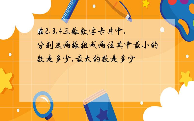 在2,3,4三张数字卡片中,分别选两张组成两位其中最小的数是多少,最大的数是多少