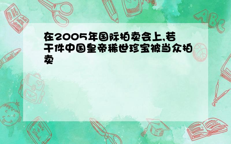 在2005年国际拍卖会上,若干件中国皇帝稀世珍宝被当众拍卖