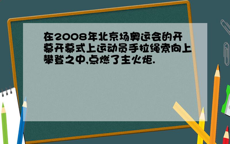 在2008年北京场奥运会的开幕开幕式上运动员手拉绳索向上攀登之中,点燃了主火炬.