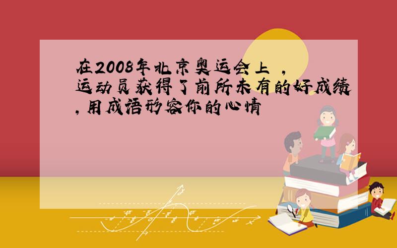 在2008年北京奥运会上 ,运动员获得了前所未有的好成绩,用成语形容你的心情