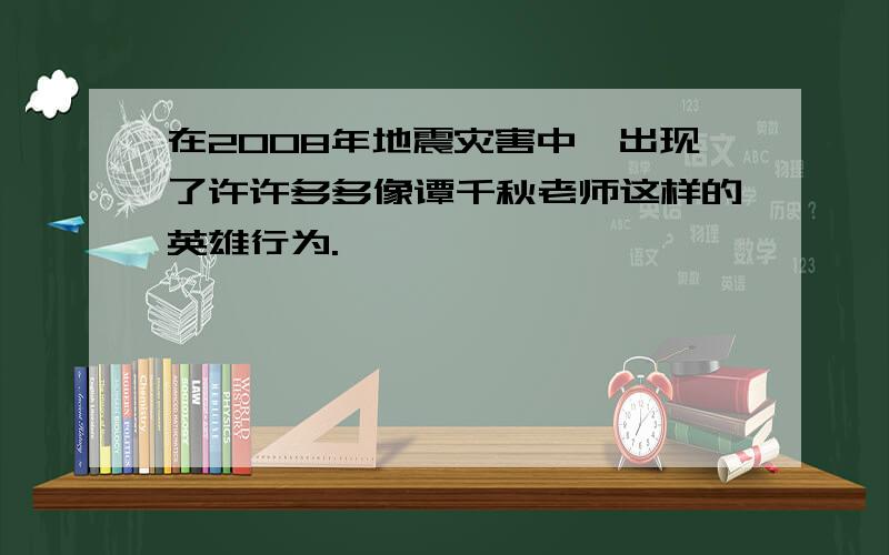 在2008年地震灾害中,出现了许许多多像谭千秋老师这样的英雄行为.