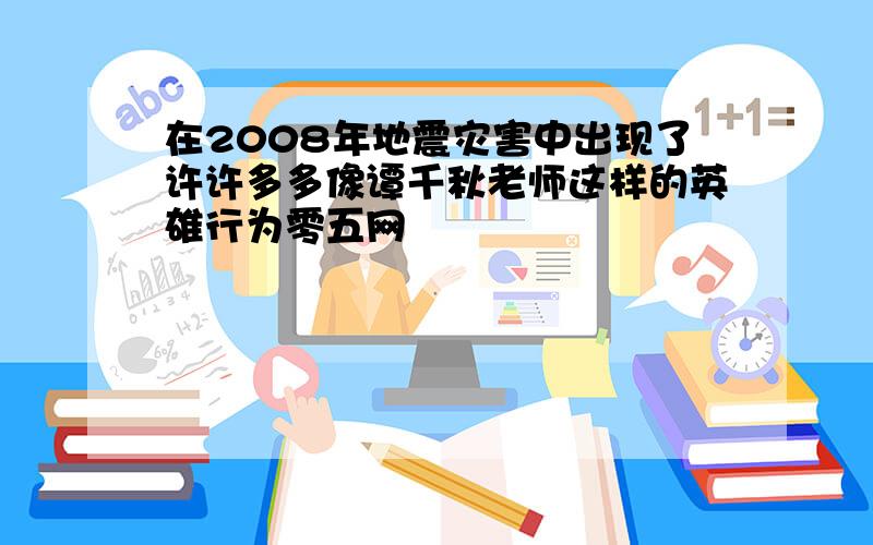 在2008年地震灾害中出现了许许多多像谭千秋老师这样的英雄行为零五网