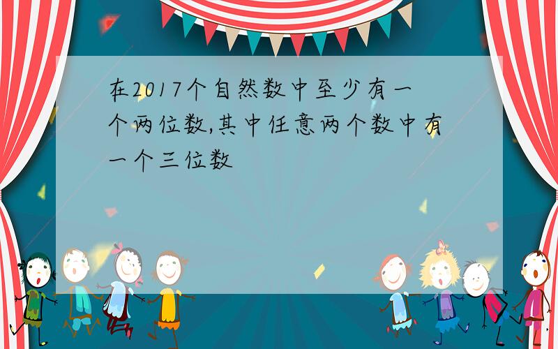 在2017个自然数中至少有一个两位数,其中任意两个数中有一个三位数