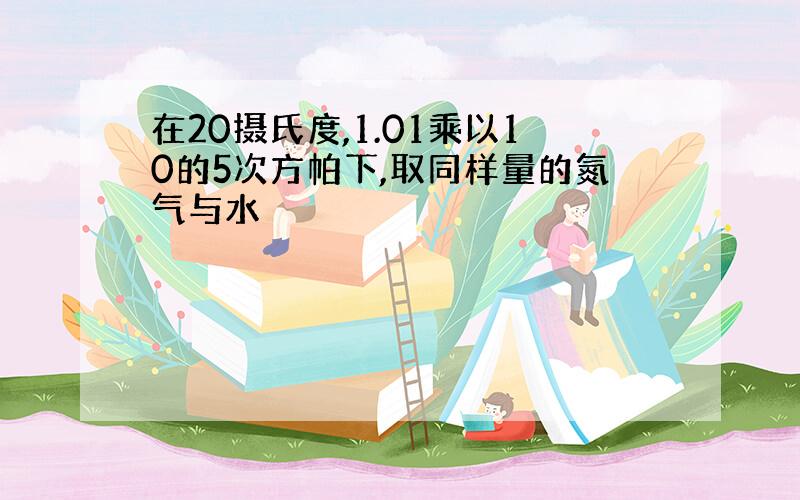 在20摄氏度,1.01乘以10的5次方帕下,取同样量的氮气与水