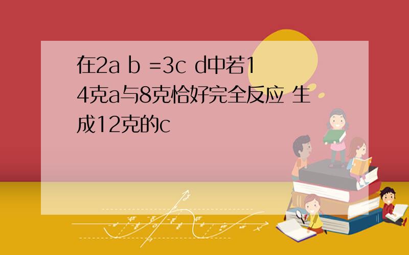 在2a b =3c d中若14克a与8克恰好完全反应 生成12克的c