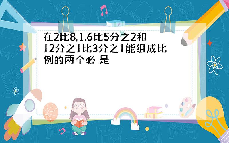 在2比8,1.6比5分之2和12分之1比3分之1能组成比例的两个必 是