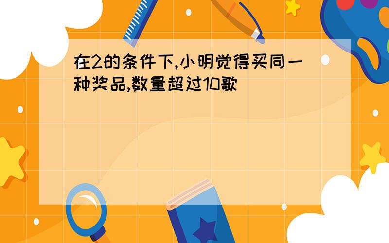 在2的条件下,小明觉得买同一种奖品,数量超过10歌