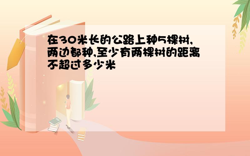 在30米长的公路上种5棵树,两边都种,至少有两棵树的距离不超过多少米