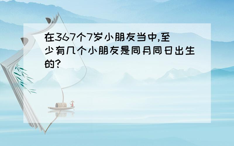 在367个7岁小朋友当中,至少有几个小朋友是同月同日出生的?