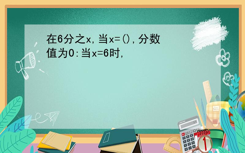 在6分之x,当x=(),分数值为0:当x=6时,