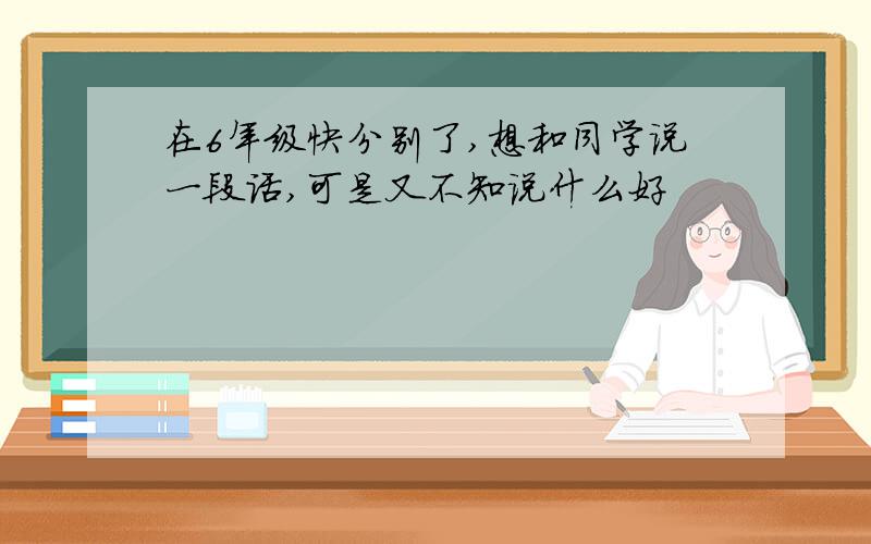 在6年级快分别了,想和同学说一段话,可是又不知说什么好