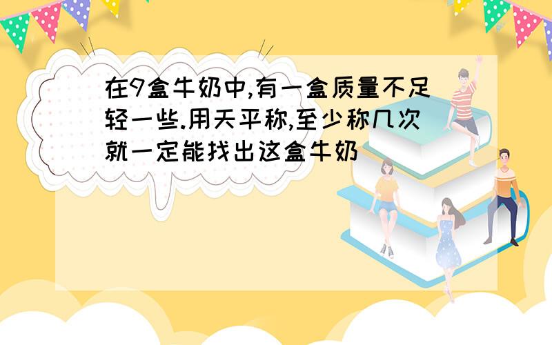 在9盒牛奶中,有一盒质量不足轻一些.用天平称,至少称几次就一定能找出这盒牛奶