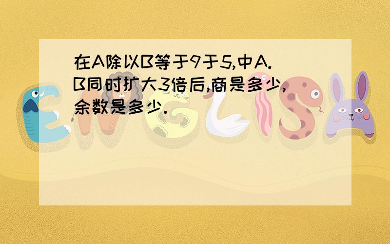 在A除以B等于9于5,中A.B同时扩大3倍后,商是多少,余数是多少.