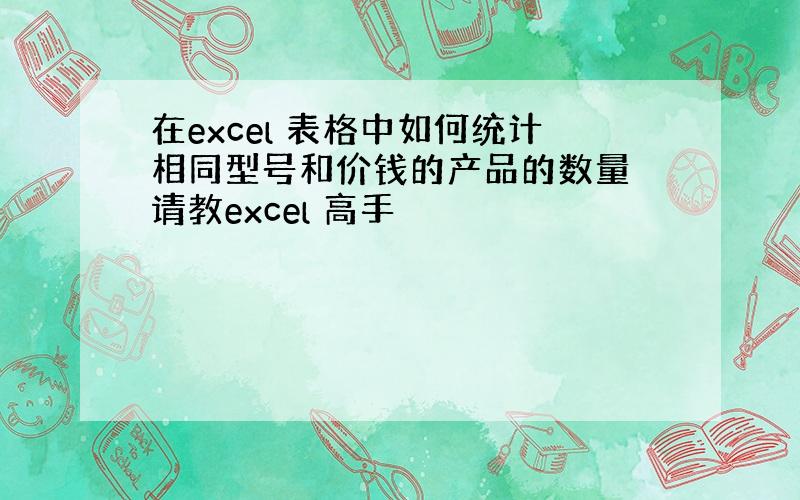 在excel 表格中如何统计相同型号和价钱的产品的数量 请教excel 高手