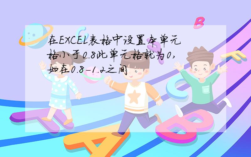 在EXCEL表格中设置本单元格小于0.8此单元格就为0,如在0.8-1.2之间