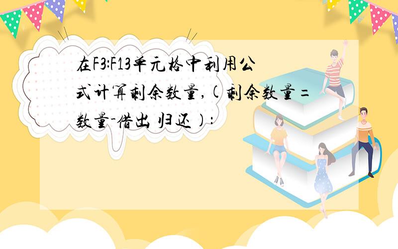 在F3:F13单元格中利用公式计算剩余数量,(剩余数量=数量-借出 归还):