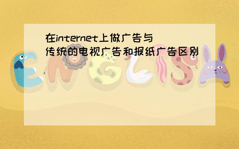 在internet上做广告与传统的电视广告和报纸广告区别